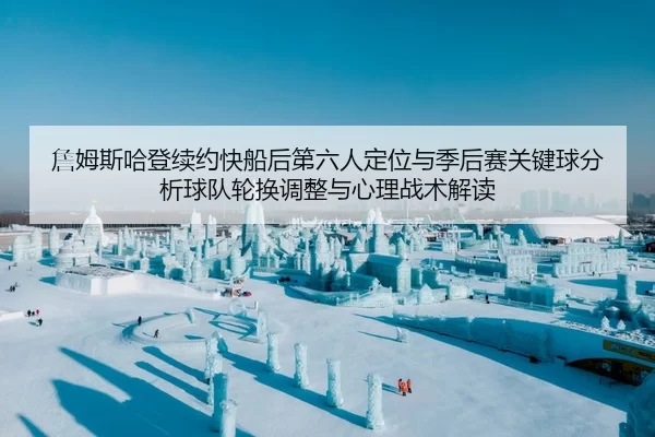 詹姆斯哈登续约快船后第六人定位与季后赛关键球分析球队轮换调整与心理战术解读