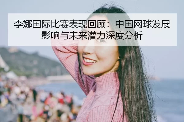 李娜国际比赛表现回顾：中国网球发展影响与未来潜力深度分析
